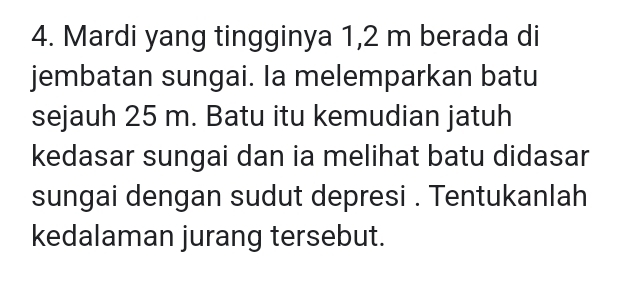 Mardi yang tingginya 1,2 m berada di 
jembatan sungai. Ia melemparkan batu 
sejauh 25 m. Batu itu kemudian jatuh 
kedasar sungai dan ia melihat batu didasar 
sungai dengan sudut depresi . Tentukanlah 
kedalaman jurang tersebut.