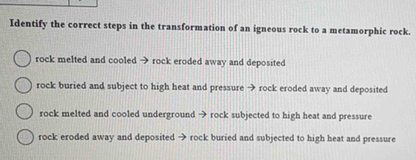 Identify the correct steps in the transformation of an igneous rock to a metamorphic rock.
rock melted and cooled → rock eroded away and deposited
rock buried and subject to high heat and pressure → rock eroded away and deposited
rock melted and cooled underground → rock subjected to high heat and pressure
rock eroded away and deposited → rock buried and subjected to high heat and pressure