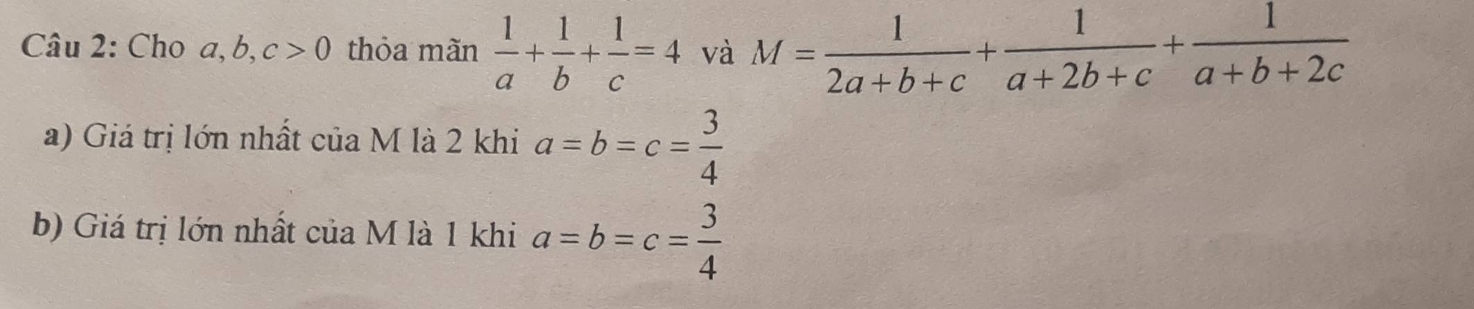 Cho a, b, c>0 thỏa mãn  1/a + 1/b + 1/c =4 và M= 1/2a+b+c + 1/a+2b+c + 1/a+b+2c 
a) Giá trị lớn nhất của M là 2 khi a=b=c= 3/4 
b) Giá trị lớn nhất của M là 1 khi a=b=c= 3/4 