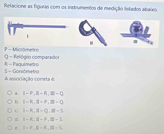 Relacione as figuras com os instrumentos de medição listados abaixo.
P - Micrômetro
Q - Relógio comparador
R - Paquímetro
S - Goniômetro
A associação correta é:
a. I-P, II-R, III-Q.
b. I-R, II-P, III-Q.
C. I-R, II-Q,III- S.
d. l -R, II-P,III - S.
e. I-P, II-R, III- S.