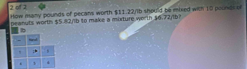 of 2 
How many pounds of pecans worth $11.22/lb should be mixed with 10 pounds of 
peanuts worth $5.82/lb to make a mixture worth $6.72/lb?
lb
- Next
1 3
4 5 6