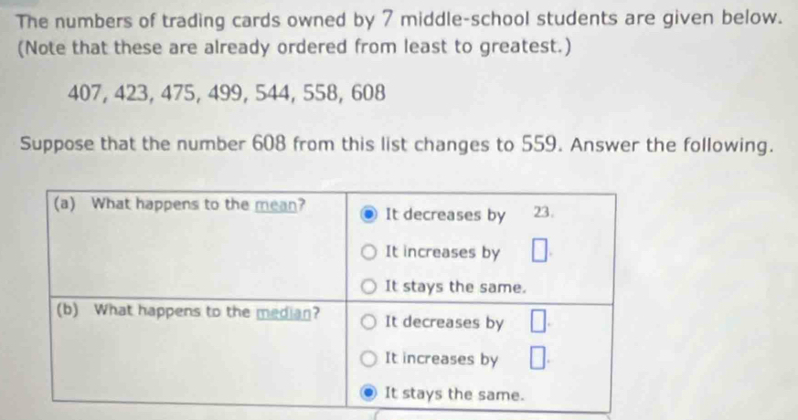 The numbers of trading cards owned by 7 middle-school students are given below. 
(Note that these are already ordered from least to greatest.)
407, 423, 475, 499, 544, 558, 608
Suppose that the number 608 from this list changes to 559. Answer the following.