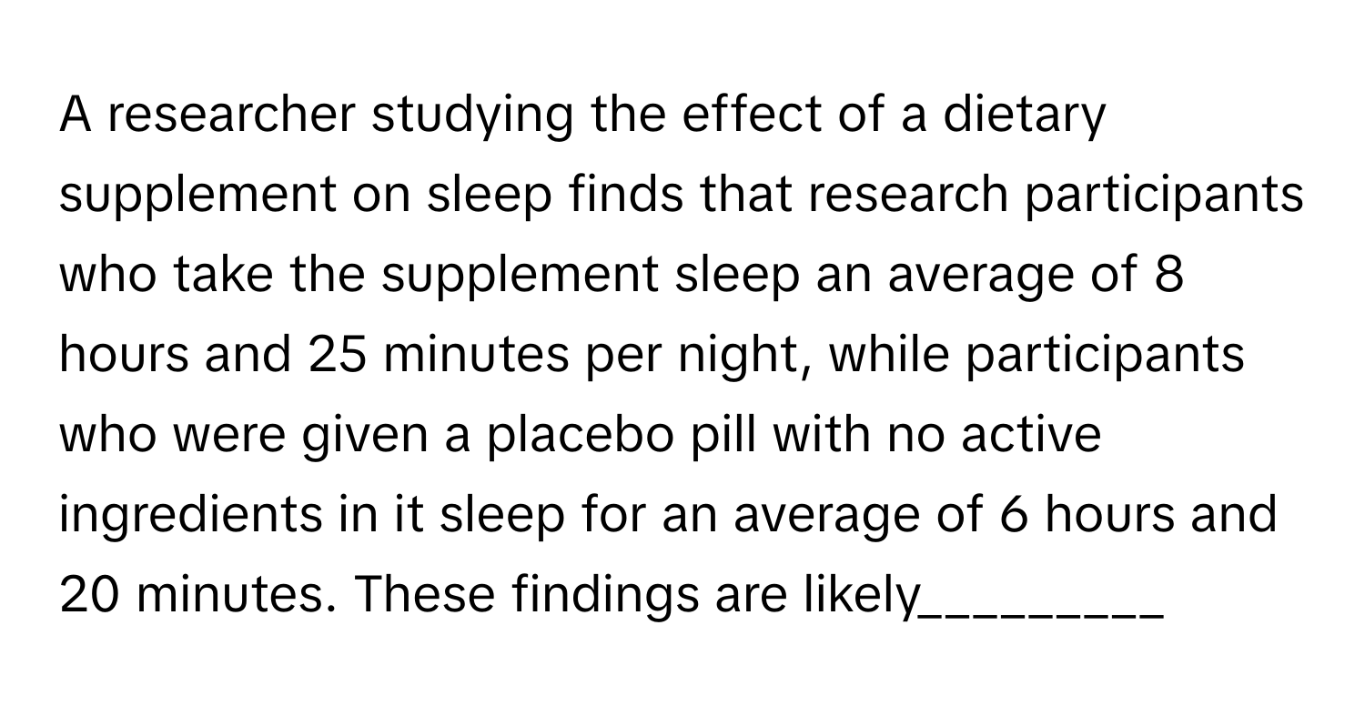 A researcher studying the effect of a dietary supplement on sleep finds that research participants who take the supplement sleep an average of 8 hours and 25 minutes per night, while participants who were given a placebo pill with no active ingredients in it sleep for an average of 6 hours and 20 minutes. These findings are likely_________