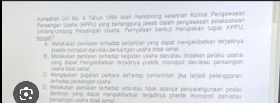 Kehadiran UU No. 5 Tahun 1999 telah mendorong kelahiran Komisi Pengawasan
Persaingan Usaha (KPPU) yang bertanggung jawab dalam pengawasan pelaksanaan
Undang-Undang Persaingan Usaha Peryataan berikut merupakan tugas KPPU,
kecua6 7
A. Mejakukan penilaian terhadap perjanjian yang dapat mangakibatkan terjadinya
craktik monopoë dan atau persaingan usaha tidak sehat
B. Meiakukan penilaian terhadəp keglatan usaha danvatau tindakan pelaku usaha
yang dapat mengakibatkan terjadinya praktik monopoli dan/atau persaingan
usaha tidak seha!
C. Mengajukan gugatán perkara terhadap pemerintah jika terjadí pelanggaran
terhadap persaingan usaha
D. Melakukan peniaian terhadap ada/atau tdak adanya penyalahgunaan posisl
dominan yang: dapat mengakibatkan terjadinya praktik monopoll dan/atau
poisaingan usaha tidak señal