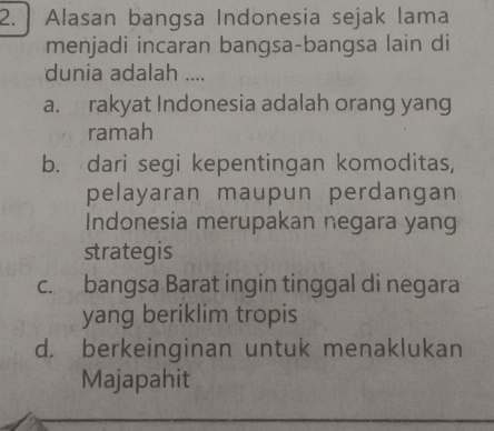 Alasan bangsa Indonesia sejak lama
menjadi incaran bangsa-bangsa lain di
dunia adalah ....
a. rakyat Indonesia adalah orang yang
ramah
b. dari segi kepentingan komoditas,
pelayaran maupun perdangan
Indonesia merupakan negara yang
strategis
c. bangsa Barat ingin tinggal di negara
yang beriklim tropis
d. berkeinginan untuk menaklukan
Majapahit