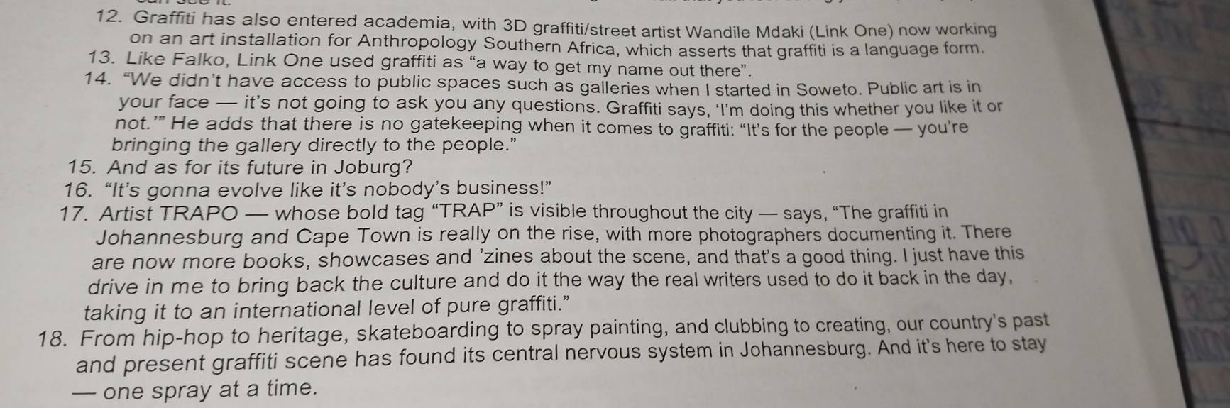 Graffiti has also entered academia, with 3D graffiti/street artist Wandile Mdaki (Link One) now working 
on an art installation for Anthropology Southern Africa, which asserts that graffiti is a language form. 
13. Like Falko, Link One used graffiti as “a way to get my name out there”. 
14. “We didn’t have access to public spaces such as galleries when I started in Soweto. Public art is in 
your face — it’s not going to ask you any questions. Graffiti says, ‘I’m doing this whether you like it or 
not.’” He adds that there is no gatekeeping when it comes to graffiti: “It’s for the people — you’re 
bringing the gallery directly to the people." 
15. And as for its future in Joburg? 
16. “It’s gonna evolve like it’s nobody’s business!” 
17. Artist TRAPO — whose bold tag “TRAP” is visible throughout the city — says, “The graffiti in 
Johannesburg and Cape Town is really on the rise, with more photographers documenting it. There 
are now more books, showcases and 'zines about the scene, and that's a good thing. I just have this 
drive in me to bring back the culture and do it the way the real writers used to do it back in the day, 
taking it to an international level of pure graffiti.” 
18. From hip-hop to heritage, skateboarding to spray painting, and clubbing to creating, our country's past 
and present graffiti scene has found its central nervous system in Johannesburg. And it's here to stay 
— one spray at a time.