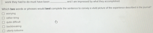 work they had to do must have been_ , and I am impressed by what they accomplished.
Which two words or phrases would best complete the sentence to convey a vivid picture of the experience described in the journal?
worrying
rather tiring
quite difficult
backbreaking
utterly toilsome