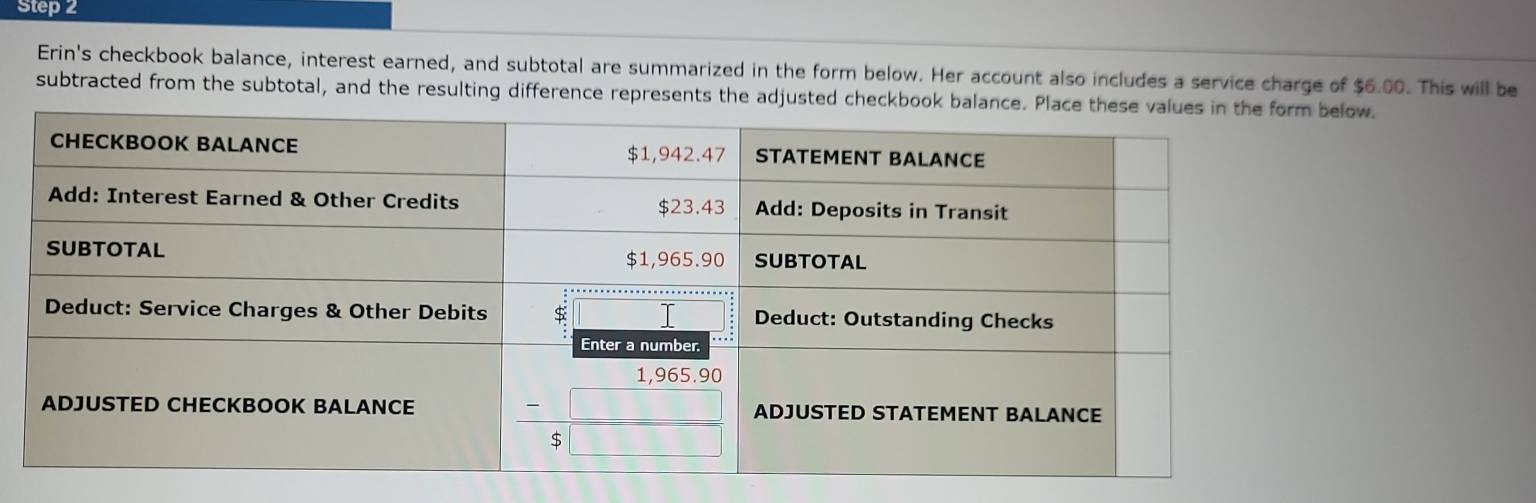 Erin's checkbook balance, interest earned, and subtotal are summarized in the form below. Her account also includes a service charge of $6.00. This will be
subtracted from the subtotal, and the resulting difference represents the adjusted checkbook low.