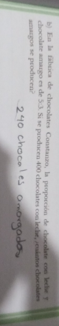 En la fábrica de chocolates Constanzo, la proporción de chocolate con leche y 
chocolate amargo es de 5:3 9. Si se producen 400 chocolates con leche, acuántos chocolates 
amargos se producen?