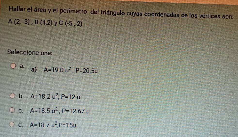 Hallar el área y el perímetro del triángulo cuyas coordenadas de los vértices son:
A(2,-3), B(4,2) y C(-5,-2)
Seleccione una:
a. a)
A=19.0u^2, P=20.5u
b. A=18.2u^2, P=12u
C. A=18.5u^2, P=12.67u
d. A=18.7u^2, P=15u