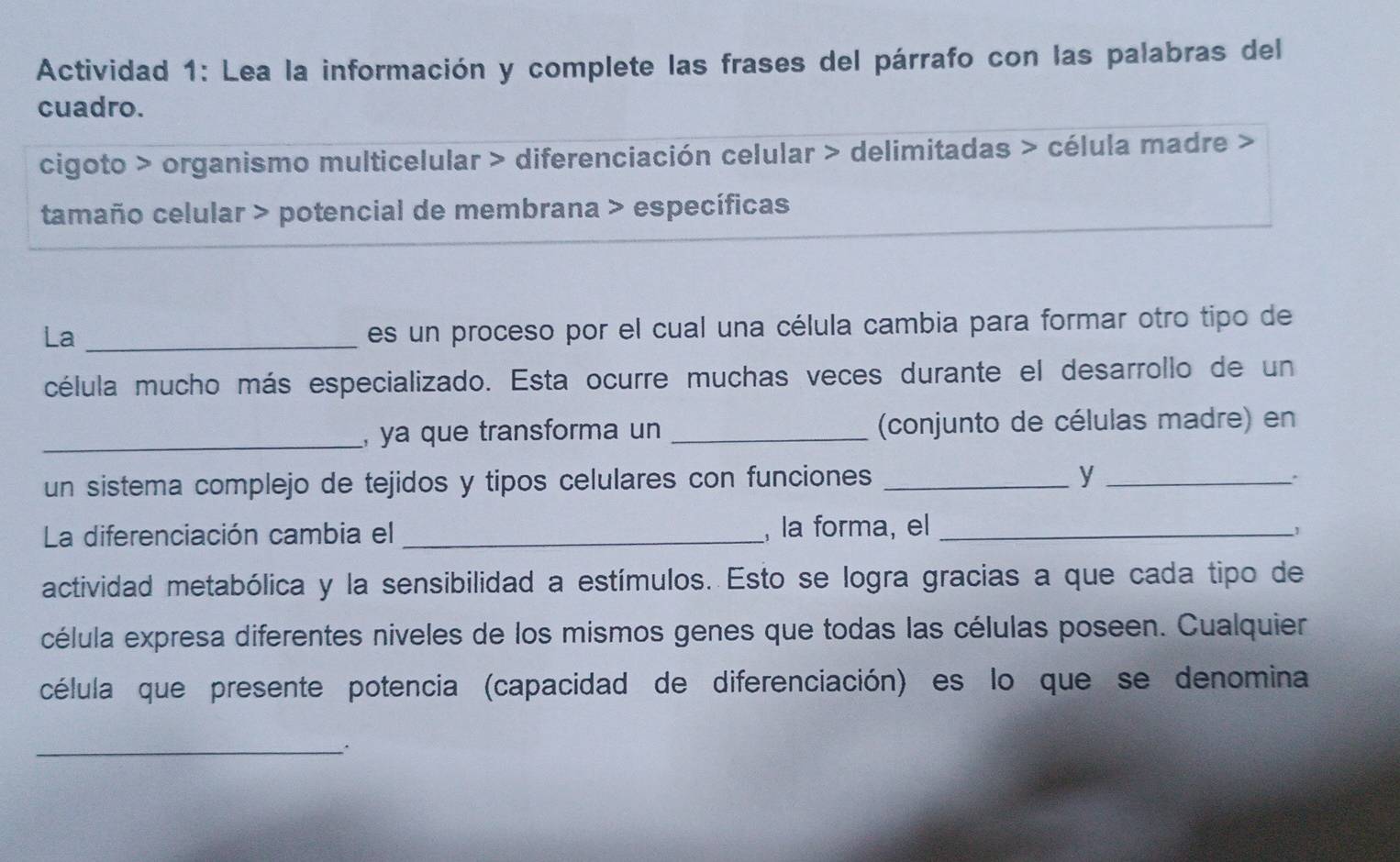 Actividad 1: Lea la información y complete las frases del párrafo con las palabras del 
cuadro. 
cigoto > organismo multicelular > diferenciación celular > delimitadas > célula madre > 
tamaño celular > potencial de membrana > específicas 
La_ 
es un proceso por el cual una célula cambia para formar otro tipo de 
célula mucho más especializado. Esta ocurre muchas veces durante el desarrollo de un 
_, ya que transforma un _(conjunto de células madre) en 
un sistema complejo de tejidos y tipos celulares con funciones _y_ 
La diferenciación cambia el _, la forma, el _1 
actividad metabólica y la sensibilidad a estímulos. Esto se logra gracias a que cada tipo de 
célula expresa diferentes niveles de los mismos genes que todas las células poseen. Cualquier 
célula que presente potencia (capacidad de diferenciación) es lo que se denomina 
_.