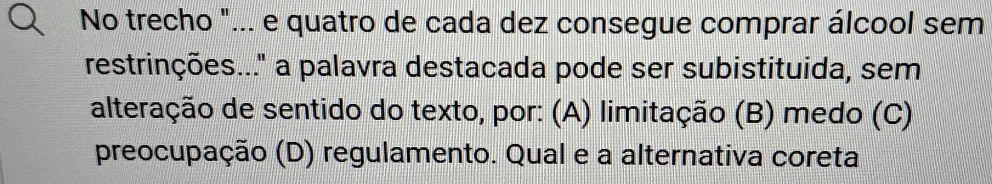 No trecho "... e quatro de cada dez consegue comprar álcool sem
restrinções..." a palavra destacada pode ser subistituida, sem
alteração de sentido do texto, por: (A) limitação (B) medo (C)
preocupação (D) regulamento. Qual e a alternativa coreta