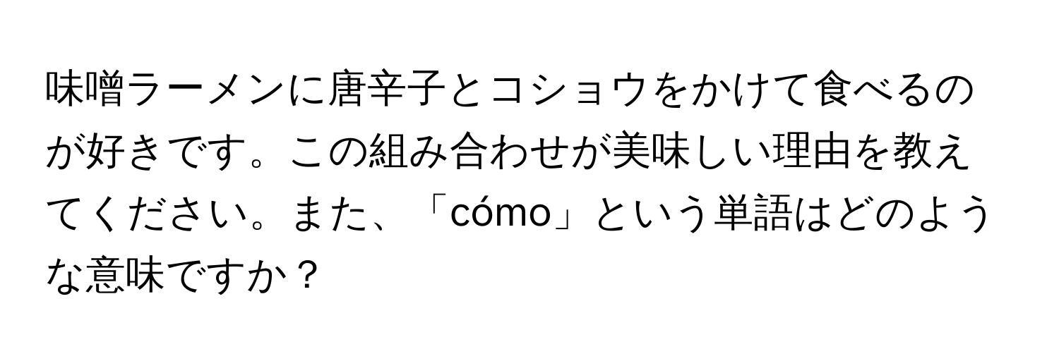 味噌ラーメンに唐辛子とコショウをかけて食べるのが好きです。この組み合わせが美味しい理由を教えてください。また、「cómo」という単語はどのような意味ですか？