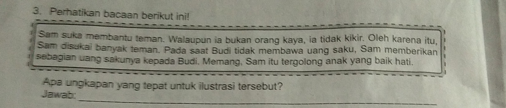 Perhatikan bacaan berikut ini! 
Sam suka membantu teman. Walaupun ia bukan orang kaya, ia tidak kikir. Oleh karena itu, 
Sam disukai banyak teman. Pada saat Budi tidak membawa uang saku, Sam memberikan 
sebagian uang sakunya kepada Budi. Memang, Sam itu tergolong anak yang baik hati. 
Apa ungkapan yang tepat untuk ilustrasi tersebut? 
_ 
Jawab: