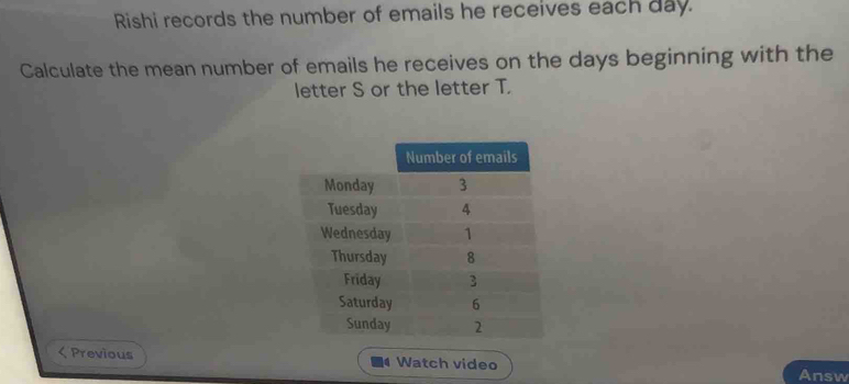 Rishi records the number of emails he receives each day. 
Calculate the mean number of emails he receives on the days beginning with the 
letter S or the letter T. 
< Previous a Watch video Answ