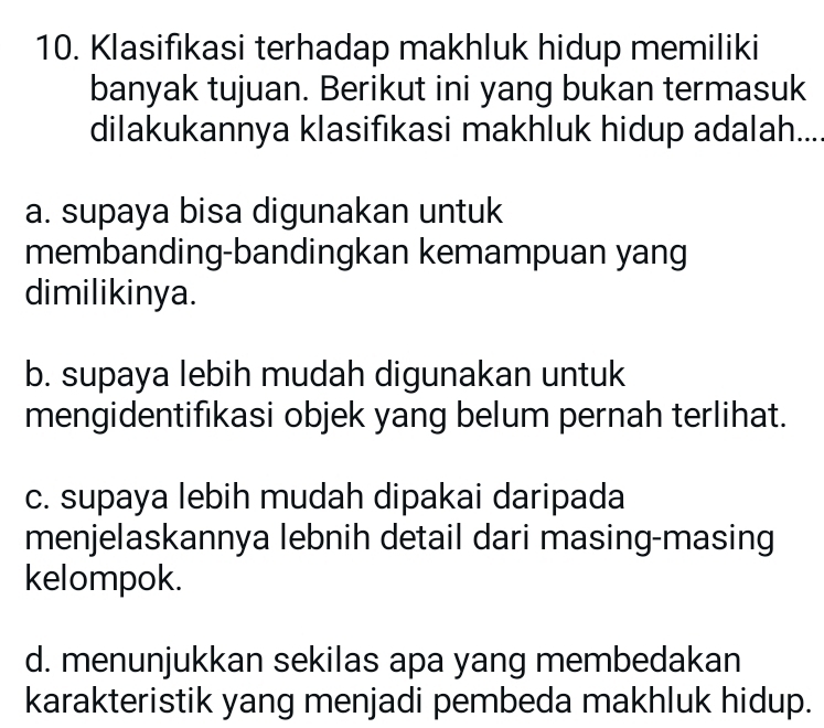 Klasifıkasi terhadap makhluk hidup memiliki
banyak tujuan. Berikut ini yang bukan termasuk
dilakukannya klasifıkasi makhluk hidup adalah....
a. supaya bisa digunakan untuk
membanding-bandingkan kemampuan yang
dimilikinya.
b. supaya lebih mudah digunakan untuk
mengidentifıkasi objek yang belum pernah terlihat.
c. supaya lebih mudah dipakai daripada
menjelaskannya lebnih detail dari masing-masing
kelompok.
d. menunjukkan sekilas apa yang membedakan
karakteristik yang menjadi pembeda makhluk hidup.