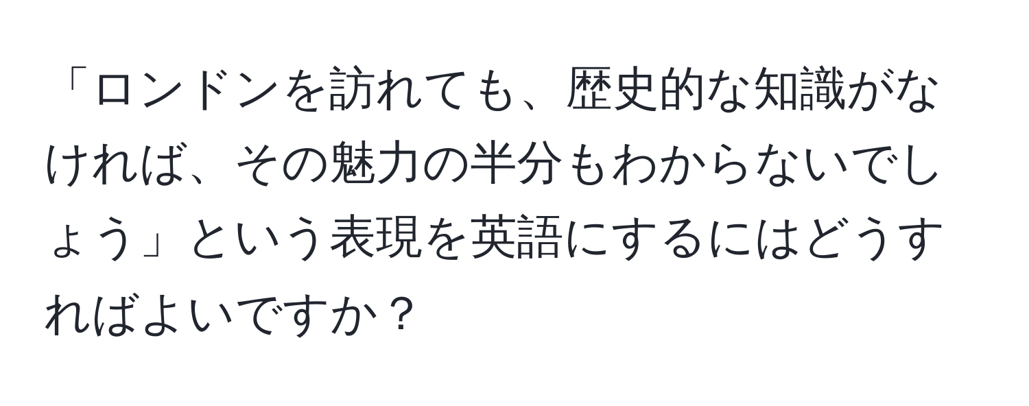 「ロンドンを訪れても、歴史的な知識がなければ、その魅力の半分もわからないでしょう」という表現を英語にするにはどうすればよいですか？