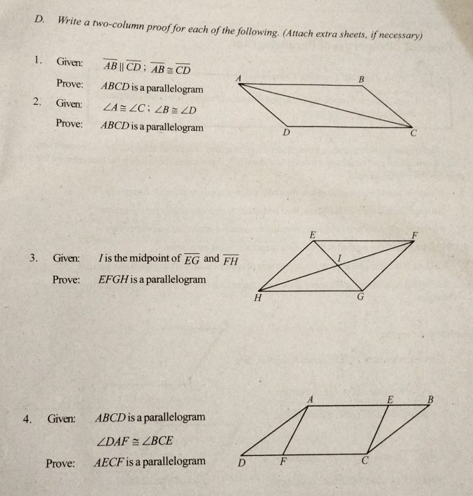 Write a two-column proof for each of the following. (Attach extra sheets, if necessary) 
1. Given: overline AB||overline CD; overline AB≌ overline CD
Prove: ABCD is a parallelogram 
2. Given: ∠ A≌ ∠ C; ∠ B≌ ∠ D
Prove: ABCD is a parallelogram 
3. Given: I is the midpoint of overline EG and overline FH
Prove: EFGH is a parallelogram 
4. Given: ABCD is a parallelogram
∠ DAF≌ ∠ BCE
Prove: AECF is a parallelogram