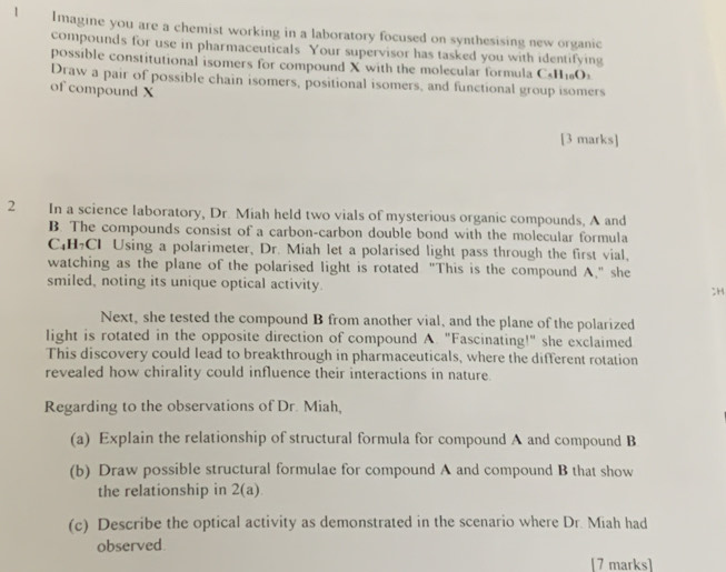 Imagine you are a chemist working in a laboratory focused on synthesising new organic 
compounds for use in pharmaceuticals Your supervisor has tasked you with identifying 
possible constitutional isomers for compound X with the molecular formula Call_10O_2
Draw a pair of possible chain isomers, positional isomers, and functional group isomers 
of compound X
[3 marks] 
2 In a science laboratory, Dr. Miah held two vials of mysterious organic compounds, A and 
B. The compounds consist of a carbon-carbon double bond with the molecular formula
C₄H₇CI Using a polarimeter, Dr. Miah let a polarised light pass through the first vial, 
watching as the plane of the polarised light is rotated "This is the compound A," she 
smiled, noting its unique optical activity. ;H 
Next, she tested the compound B from another vial, and the plane of the polarized 
light is rotated in the opposite direction of compound A. "Fascinating!" she exclaimed 
This discovery could lead to breakthrough in pharmaceuticals, where the different rotation 
revealed how chirality could influence their interactions in nature. 
Regarding to the observations of Dr. Miah, 
(a) Explain the relationship of structural formula for compound A and compound B 
(b) Draw possible structural formulae for compound A and compound B that show 
the relationship in 2(a)
(c) Describe the optical activity as demonstrated in the scenario where Dr. Miah had 
observed. 
[7 marks]