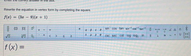 enter the correct answer in the box. 
Rewrite the equation in vertex form by completing the square.
f(x)=(3x-9)(x+1)
 □ /□   (□) |0| □^(□) + - = π vector  beta sin cos tan sin^(-1) cos^(-1)tan^(-1) overline □  overline n ∠  1/2 
U
sqrt(□ ) sqrt[□](□ ) □ _□  × < > s 2 A ρ φ CSC sec cot 0g log _□  in beginbmatrix □ □  □ □ endbmatrix
f(x)=