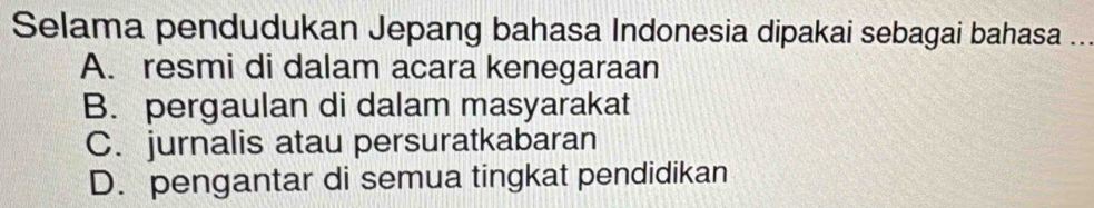 Selama pendudukan Jepang bahasa Indonesia dipakai sebagai bahasa .._
A. resmi di dalam acara kenegaraan
B. pergaulan di dalam masyarakat
C. jurnalis atau persuratkabaran
D. pengantar di semua tingkat pendidikan