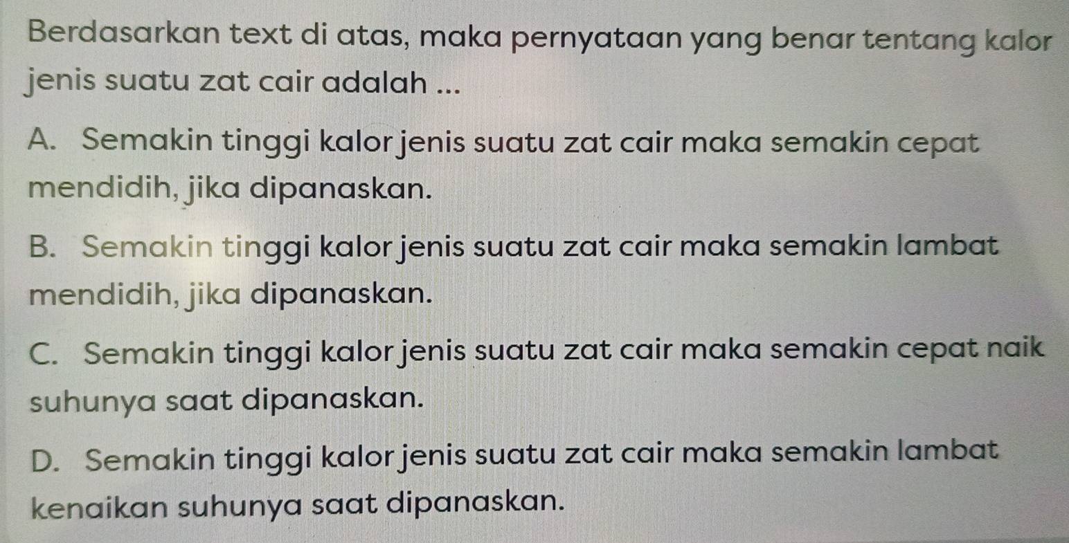 Berdasarkan text di atas, maka pernyataan yang benar tentang kalor
jenis suatu zat cair adalah ...
A. Semakin tinggi kalor jenis suatu zat cair maka semakin cepat
mendidih, jika dipanaskan.
B. Semakin tinggi kalor jenis suatu zat cair maka semakin lambat
mendidih, jika dipanaskan.
C. Semakin tinggi kalor jenis suatu zat cair maka semakin cepat naik
suhunya saat dipanaskan.
D. Semakin tinggi kalor jenis suatu zat cair maka semakin lambat
kenaikan suhunya saat dipanaskan.