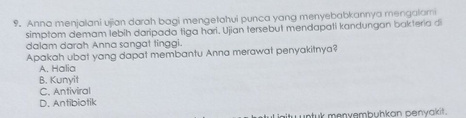 Anna menjalani ujian darah bagi mengetahui punca yang menyebabkannya mengalami
simptom demam lebih daripada tiga hari. Ujian tersebut mendapati kandungan bakteria di
dalam darah Anna sangat tinggi.
Apakah ubat yang dapat membantu Anna merawat penyakitnya?
A. Halia
B. Kunyit
C. Antiviral
D. Antibiotik
tu untuk menyembuhkan penyakit.