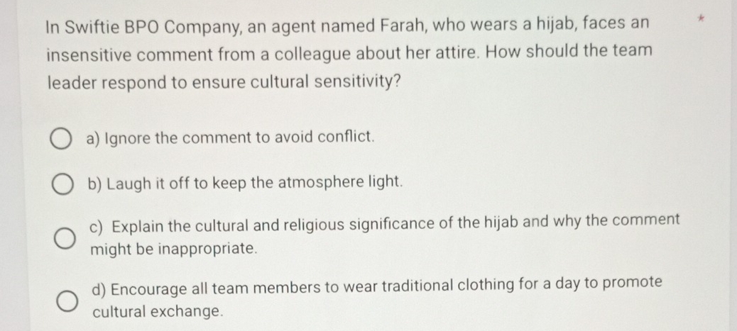 In Swiftie BPO Company, an agent named Farah, who wears a hijab, faces an *
insensitive comment from a colleague about her attire. How should the team
leader respond to ensure cultural sensitivity?
a) Ignore the comment to avoid conflict.
b) Laugh it off to keep the atmosphere light.
c) Explain the cultural and religious significance of the hijab and why the comment
might be inappropriate.
d) Encourage all team members to wear traditional clothing for a day to promote
cultural exchange.