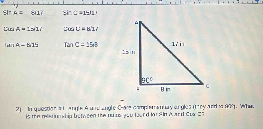 1
SinA=8/17 SinC=15/17
CosA=15/17 CosC=8/17
TanA=8/15 TanC=15/8
2) In question #1, angle A and angle C are complementary angles (they add to 90^o). What
is the relationship between the ratios you found for Sin A and Cos C?