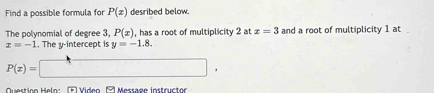 Find a possible formula for P(x) desribed below. 
The polynomial of degree 3, P(x) , has a root of multiplicity 2 at x=3 and a root of multiplicity 1 at
x=-1. The y-intercept is y=-1.8.
P(x)= =□ , 
Question Heln: Video * Message instructor