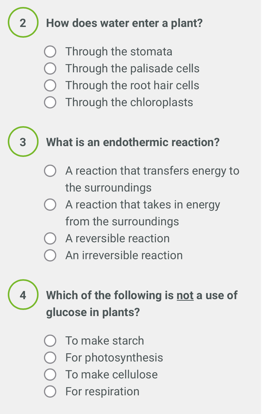 2 ) How does water enter a plant?
Through the stomata
Through the palisade cells
Through the root hair cells
Through the chloroplasts
3 ) What is an endothermic reaction?
A reaction that transfers energy to
the surroundings
A reaction that takes in energy
from the surroundings
A reversible reaction
An irreversible reaction
4 ) Which of the following is not a use of
glucose in plants?
To make starch
For photosynthesis
To make cellulose
For respiration