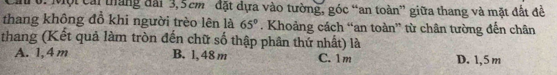 Một cái tháng đài 3,5cm đặt dựa vào tường, góc “an toàn” giữa thang và mặt đất đề
thang không đồ khi người trèo lên là 65°. Khoảng cách “an toàn” từ chân tường đến chân
thang (Kết quả làm tròn đến chữ số thập phân thứ nhất) là
A. 1,4m B. 1, 48 m C. 1m
D. 1,5 m