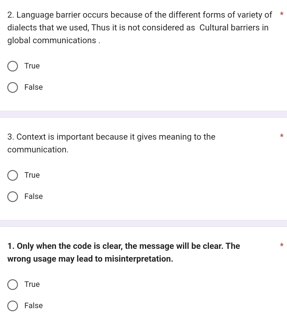 Language barrier occurs because of the different forms of variety of *
dialects that we used, Thus it is not considered as Cultural barriers in
global communications .
True
False
3. Context is important because it gives meaning to the
*
communication.
True
False
1. Only when the code is clear, the message will be clear. The
*
wrong usage may lead to misinterpretation.
True
False