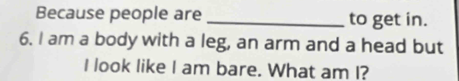 Because people are_ 
to get in. 
6. I am a body with a leg, an arm and a head but 
I look like I am bare. What am I?