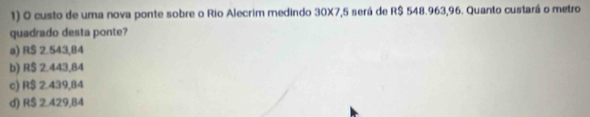 custo de uma nova ponte sobre o Rio Alecrim medindo 30X7,5 será de R$ 548.963,96. Quanto custará o metro
quadrado desta ponte?
a) R$ 2.543,84
b) R$ 2.443,84
c) R$ 2.439,84
d) R$ 2.429,84