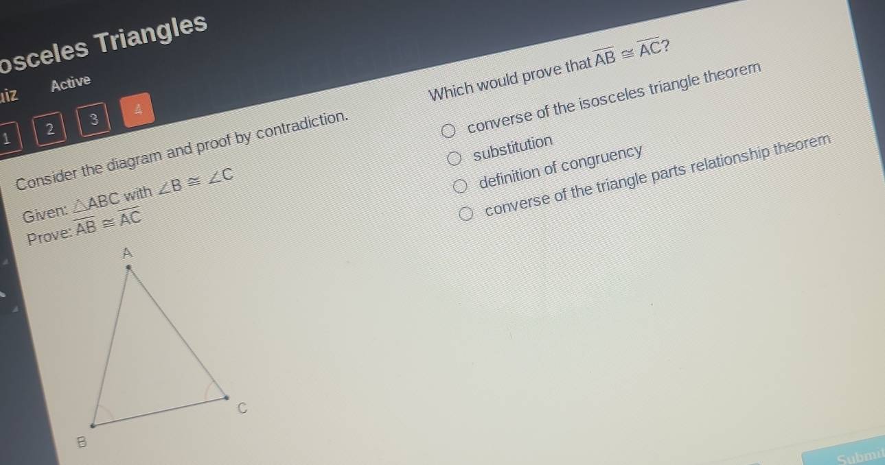 osceles Triangles
uiz Active
Consider the diagram and proof by contradiction. Which would prove that overline AB≌ overline AC 7
2 3 4
Given: △ ABC with ∠ B≌ ∠ C converse of the isosceles triangle theorem
1
substitution
definition of congruency
converse of the triangle parts relationship theorem
Prove: overline AB≌ overline AC