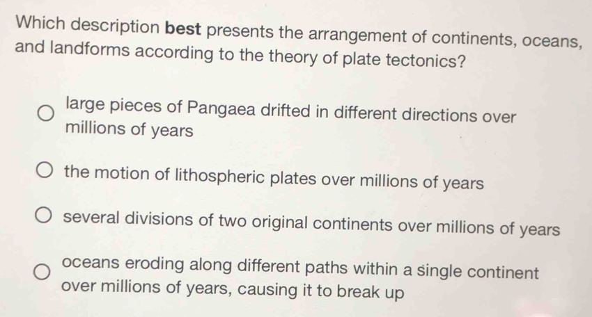 Which description best presents the arrangement of continents, oceans,
and landforms according to the theory of plate tectonics?
large pieces of Pangaea drifted in different directions over
millions of years
the motion of lithospheric plates over millions of years
several divisions of two original continents over millions of years
oceans eroding along different paths within a single continent
over millions of years, causing it to break up