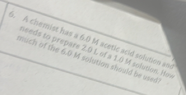 A chemist has a 6.0 M acetic acid solution and 
needs to prepare 2.0 L of a 1.0 M solution. How 
much of the 6.0 M solution should be used