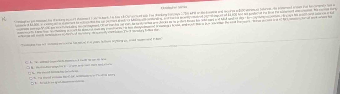 Christopher Garcia
Chestopher just reserved his checking account statement from his bank. He has a NOW account with free checking that pays 0.75% APR on the balanca and requires a $500 minimum batance. His statement shows that he curently has a
batance of $3,950 in looking at his statement he notices that his car payment check for $400 is sta outstanding, and that his recently received payroll deposit of $3,600 had not posted at the time the stalement was created. His normal liveng day-10=day living expenses. He pays his credil card balience in full
expenses assrage $1.500 par month including his car payment. Other than his car losn, he rarely wriles any checks as he prefers to use his debit card and ATM card for e
every month. Other than his checking account be does not own any investments. He has always dreamed of owning a house, and would like to buy one withan the next five years. He has access to a 401(k) pension plan af work whery his
emoloyer will ratch contributions up to 6% of his salary. He currently contributes 2% of his salary to this plan
Chnstopher has not recesed an tricome Tix, refund in 4 years. Is there anything you could recommend to him?
A. No, without dependents there is not much he can do now
B. Hs should crange his H-2 form and claim isore deductions
C. He should temza his daductiona.
D. He should incmess his 401 (k) consributions to fis of his savery
B. All bud A lire good recommendations