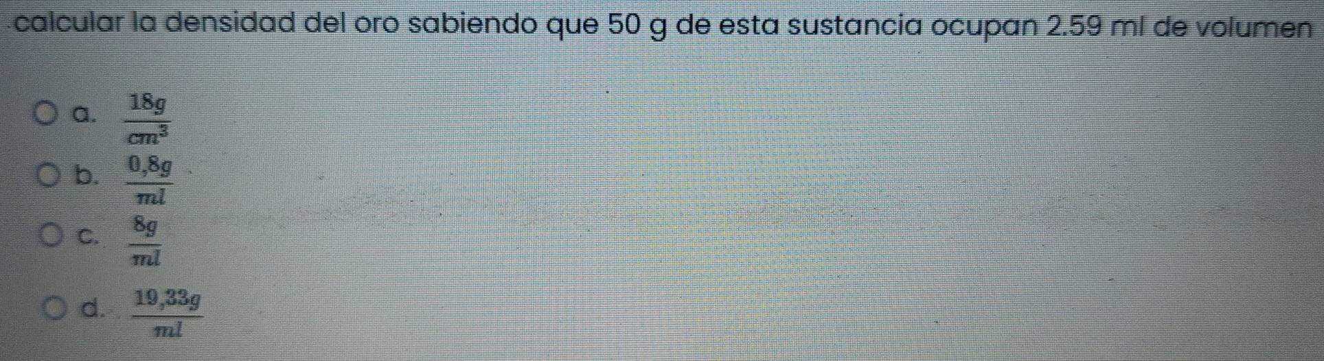 calcular la densidad del oro sabiendo que 50 g de esta sustancia ocupan 2.59 ml de volumen
a.  18g/cm^3 
b.  (0,8g)/ml 
C.  8g/ml 
d.  (19,33g)/ml 