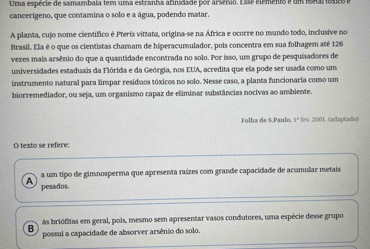 Uma espécie de samambaia tem uma estranha afinidade por arsênio. Essé elemento é um métal tóxico é
cancerígeno, que contamina o solo e a água, podendo matar.
A planta, cujo nome científico é Pteris vittata, origina-se na África e ocorre no mundo todo, inclusive no
Brasil. Ela é o que os cientistas chamam de hiperacumulador, pois concentra em sua folhagem até 126
vezes mais arsênio do que a quantidade encontrada no solo. Por isso, um grupo de pesquisadores de
universidades estaduais da Flórida e da Geórgia, nos EUA, acredita que ela pode ser usada como um
instrumento natural para limpar resíduos tóxicos no solo. Nesse caso, a planta funcionaria como um
biorremediador, ou seja, um organismo capaz de eliminar substâncias nocivas ao ambiente.
Folha de S.Paulo, 1° fev. 2001. (adaptado)
O texto se refere:
A a um tipo de gimnosperma que apresenta raízes com grande capacidade de acumular metais
pesados.
às briófitas em geral, pois, mesmo sem apresentar vasos condutores, uma espécie desse grupo
B
possui a capacidade de absorver arsênio do solo.