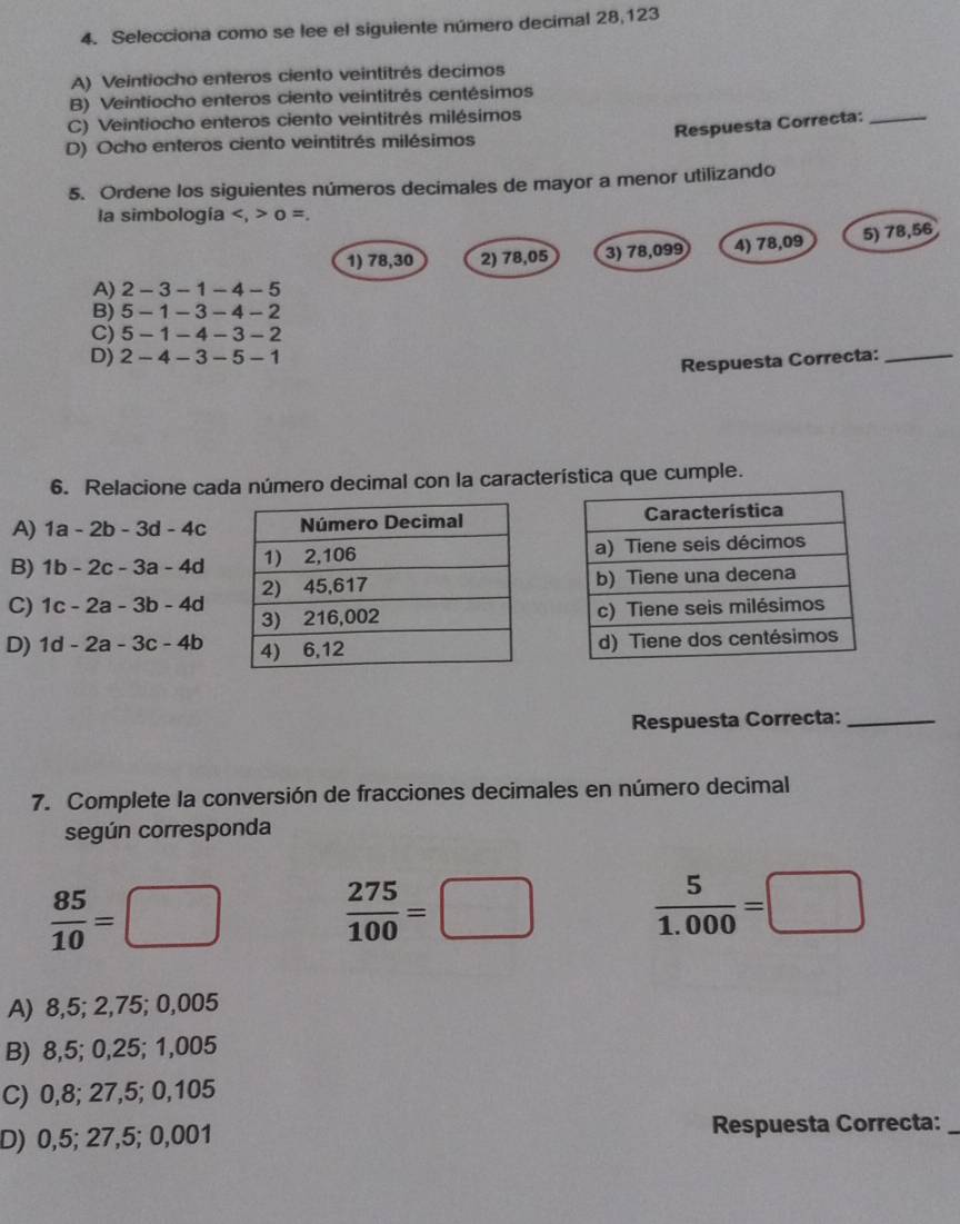 Selecciona como se lee el siguiente número decimal 28,123
A) Veintiocho enteros ciento veintitrés decimos
B) Veintiocho enteros ciento veintitrés centésimos
C) Veintiocho enteros ciento veintitrés milésimos
Respuesta Correcta:_
D) Ocho enteros ciento veintitrés milésimos
5. Ordene los siguientes números decimales de mayor a menor utilizando
la simbología 0 =.
1) 78,30 2) 78,05 3) 78,099 4) 78,09 5) 78,56
A) 2-3-1-4-5
B) 5-1-3-4-2
C) 5-1-4-3-2
D) 2-4-3-5-1
Respuesta Correcta:_
6. Relacione cada número decimal con la característica que cumple.
A) 1a-2b-3d-4c
B) 1b-2c-3a-4d
C) 1c-2a-3b-4d
D) 1d-2a-3c-4b
Respuesta Correcta:_
7. Complete la conversión de fracciones decimales en número decimal
según corresponda
 85/10 =□
 275/100 =□  5/1.000 =□
A) 8,5; 2,75; 0,005
B) 8,5; 0,25; 1,005
C) 0,8; 27,5; 0,105
D) 0,5; 27,5; 0,001 Respuesta Correcta:_