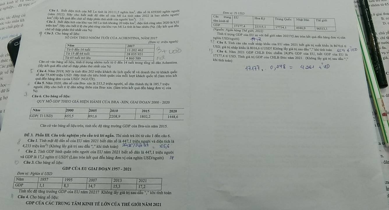 ti  nhóm từ 65
nghiệp,... đã trực + Ảnh kinh  tc  
Cầu I. Biết diện tích của Mĩ La tính là 20111,5 nghĩn km^2 dân số là 659300 nghìn người
tác, tác động củ (năm 2022). Hãy cho biết mật độ dân số của MT La tinh năm 2022 là bao nhiều người
gờ giai đoạ
km² (lấy kết quả đến chữ số thâp phân thứ nhất của người/ k n2 D.
B. c
vc vào mùa kh  Ciu 2. Biết diện tích của khu vực Mi La tinh khoảng 20 trệu km', diện tích rừng năm 2020 là 9.32
các chất gây ô triệu km^2 Hãy cho biết tí lệ che phủ rùng của khu vực Mi La tinh tà bao nhiệu (%). (lấy kết quả đến
Cầu 3. Cho bảng số liệu: A. chủ yế
chữ số thập phân thứ nhất của %) Tỉnh tỉ trọng GDP của EU so với thể giới năm 2021?(Lâm tròn kết quả đễn hàng đơn vị của
* giải thích  
SÓ Dân tHEO nhóm tUổi của ACHENTINA, năm 2017 nghin USD/người) Cầu 5. Tính cán căn xuất nhập khẩu của EU năm 2021 biết giá trị xuất khẩu là 8670,6 tỉ
iệu người) D. chỉ tỉ
C ở nước
USD, giá trị nhập khẩu là 8016,6 tỉ USD? Không lấy giá trị sau dầu^(14)_2^((28) khi tính toán GS 9 6 USD
i đa
Câu 6. Năm 2021 GDP CHLB Đức chiếm 24,8% GDP của EU, biết GDP của EU là vụ v
ét ch
17177,4 tỉ USD. Tính giá trị GDP của CHLB Đức năm 2021 (Không lấy giá trị sau dầu ''','''
thức rkhi tính toán) gis
Căn cử vào bảng số liệu, tính tỉ trọng nhóm tuổi từ 0 đến 14 tuổi trong tổng số dân Achentina.
Các giải (lấy kết quả đến chữ số thập phân thứ nhất của %)
it vé bự Cầu 4. Năm 2019, Mỹ la tinh đón 202 triệu khách du lịch quốc tế và doanh thu từ khách quốc
tế đạt 75.600 triệu USD. Hãy tính chi tiêu bình quân của mỗi lượt khách quốc tế (làm tròn kết
n quả đến hàng đơn vịcủa USD/ NGƯÔI).
Cầu 5. Năm 2020, dân số của Bra- xin là 213,2 triệu người, số dân thành thị là 185,7 triệu
học - người. Hãy cho biết tỉ lệ dân nông thôn của Bra- xin. (làm trôn kết quả đến hàng đơn vị của
dū lì %).
g hợ  Câu 6. Cho bảng số liệu: iu dá
QUY MÔ GDP THEO GIÁ HIỆN HÀNH CỦA BRA -XIN, GIAI ĐOẠN 2000 - 2020
n t
Căn cứ vào bảng số liệu trên, tính tốc độ tăng trưởng GDP của Bra-xin năm 2015.
Đề 3. Phần III. Câu trắc nghiệm yêu cầu trả lời ngắn. Thí sinh trả lời từ câu 1 đến câu 6.
Câu I. Tính mật độ dân số của EU năm 2021 biết dân số là 447,1 triệu người và diện tích là
4,233 triệu k m^2) * (Không lấy giá trị sau dầu '','' khi tính toán)
Cầu 2. Tính GDP bình quân trên người của EU năm 2021 biết số dân là 447,1 triệu người
n.
và GDP là 17,2 nghin tỉ USD? (Làm tròn kết quả đến hàng đơn vị của nghìn USD/người) 38  dân
Câu 3. Cho bảng số liệu:
GDP CÜA EU GIAI ĐOẠN 1957 - 2021
Đ
ộ tăng trưởng GDP của EU năm 2021? Không lầy giá trị sau dầu “,'' khi tính toán
Câu 4. Cho bảng số liệu:
gDP Của CáC trung tâm kINh tế lớn của thê giới năm 2021