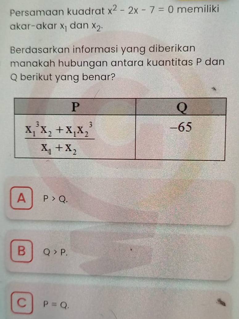 Persamaan kuadrat x^2-2x-7=0 memiliki
akar-akar x_1 dan x_2.
Berdasarkan informasi yang diberikan
manakah hubungan antara kuantitas P dan
Q berikut yang benar?
A P>Q.
B Q>P.
C P=Q.