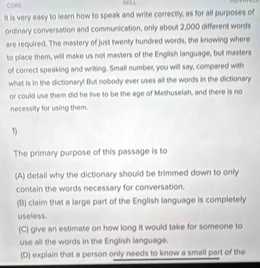 CORE SKILL
It is very easy to learn how to speak and write correctly, as for all purposes of
ordinary conversation and communication, only about 2,000 different words
are required. The mastery of just twenty hundred words, the knowing where
to place them, will make us not masters of the English language, but masters
of correct speaking and writing. Small number, you will say, compared with
what is in the dictionary! But nobody ever uses all the words in the dictionary
or could use them did he live to be the age of Methuselah, and there is no
necessity for using them.
1)
The primary purpose of this passage is to
(A) detail why the dictionary should be trimmed down to only
contain the words necessary for conversation.
(B) claim that a large part of the English language is completely
useless.
(C) give an estimate on how long it would take for someone to
use all the words in the English language.
(D) explain that a person only needs to know a small part of the