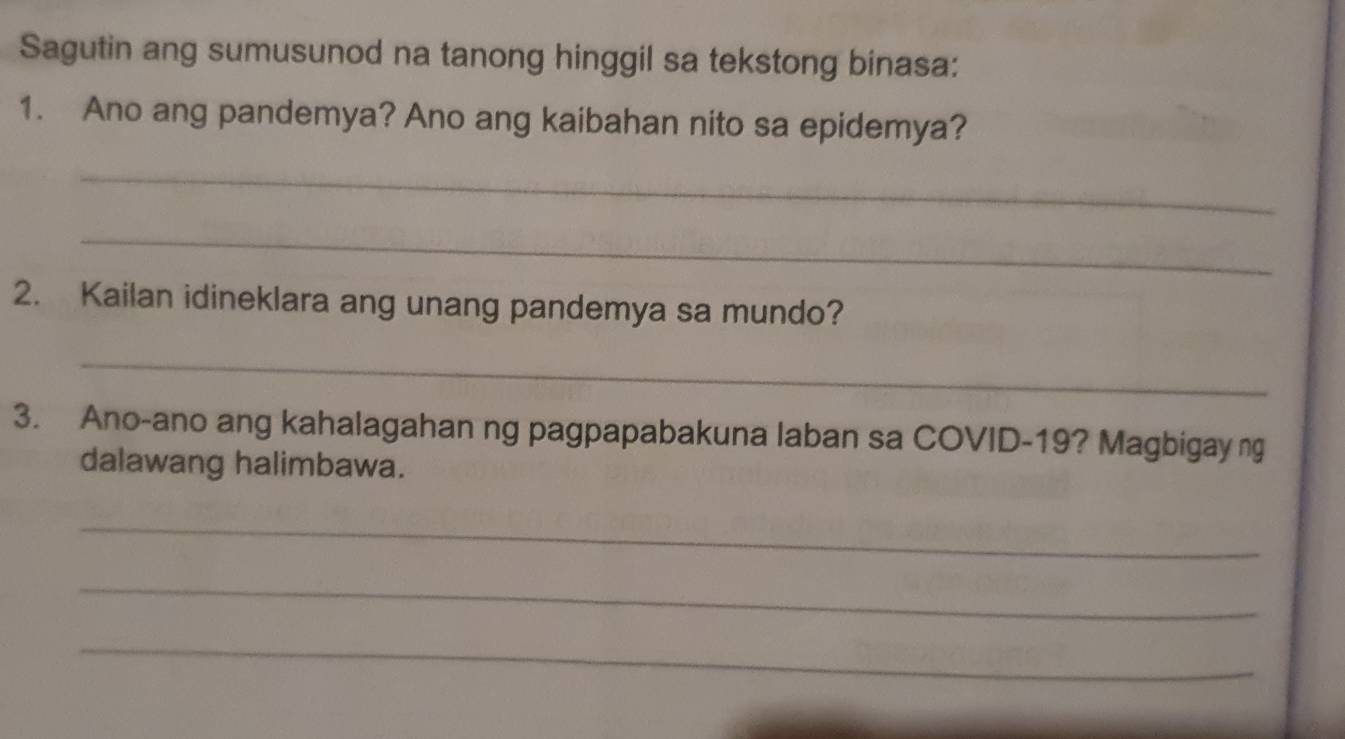 Sagutin ang sumusunod na tanong hinggil sa tekstong binasa: 
1. Ano ang pandemya? Ano ang kaibahan nito sa epidemya? 
_ 
_ 
2. Kailan idineklara ang unang pandemya sa mundo? 
_ 
3. Ano-ano ang kahalagahan ng pagpapabakuna laban sa COVID-19? Magbigay ng 
dalawang halimbawa. 
_ 
_ 
_