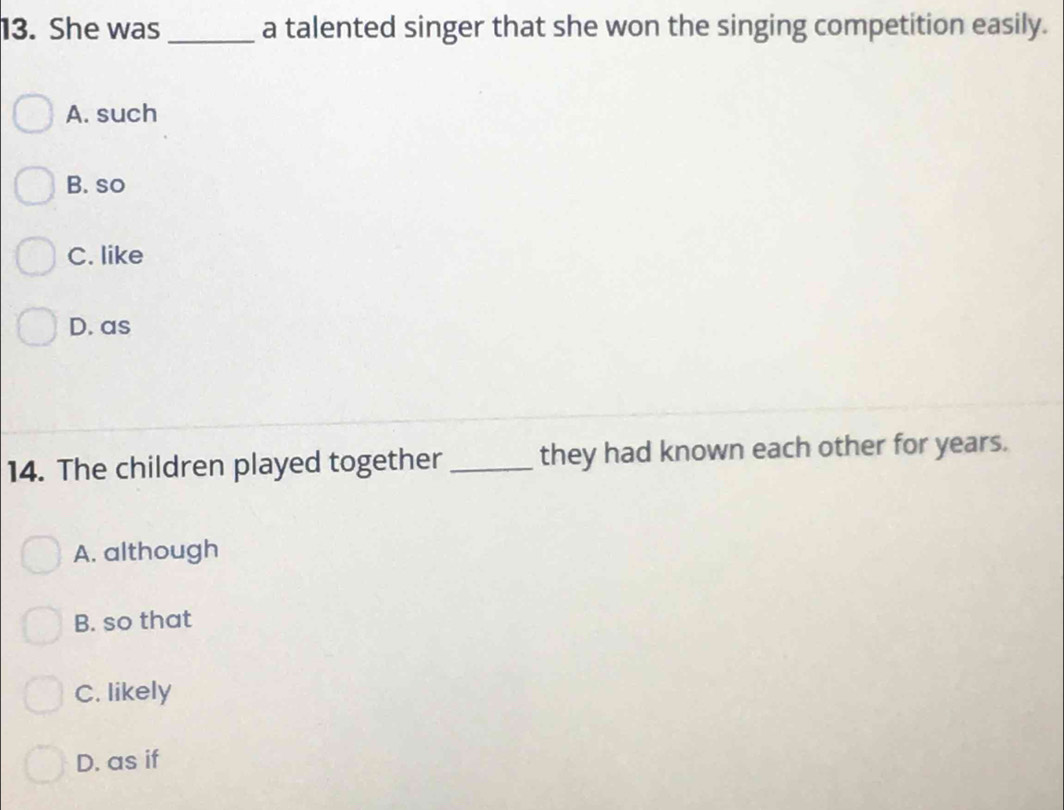 She was _a talented singer that she won the singing competition easily.
A. such
B. so
C. like
D. as
14. The children played together _they had known each other for years.
A. although
B. so that
C. likely
D. as if