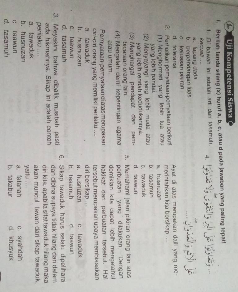 Uji Kompetensi Siswa
I. Berilah tanda silang (x) huruf a, b, c, atau d pada jawaban yang paling tepat!
1. Di bawah ini adalah arti dari tasamuh, 4. Bs...
kecuali ....
a. lapang dada
b. berpandangan luas
c. keluasan pikiran
d. toleransi
Ayat di atas merupakan dalil yang me-
2. Perhatikan pernyataan-pernyataan berikut! merintahkan kita bersikap ....
(1) Menghormati yang lebih tua atau a. husnuzan
yang lebih pandai.
(2) Menyayangi yang lebìh muda atau b. tasamuh
yang lebih rendah kedudukannya. c. tawaduk
(3) Menghargai pendapat dan pem- d. taawun
bicaraan orang lain. 5. Memahami jalan pikiran orang lain atas
(4) Mengalah demi kepentingan agama perbuatan yang dilakukan. Dengan
atau umum. demikian kita dapat lebih mengetahui
Pernyataan-pernyataan di atas merupakan hakikat dari perbuatan tersebut. Hal
ciri-ciri orang yang memiliki perilaku .... tersebut merupakan upaya membiasakan
a. tawaduk diri bersikap ....
b. husnuzan a. husnuzan c. tawaduk
c. taawun b. tasamuh d. taawun
d. tasamuh
3. Meyakini bahwa dibalik musibah pasti 6. Sikap tawaduk harus selalu dipelihara
dan dibina supaya tidak hilang dari dalam
ada hikmahnya. Sikap ini adalah contoh diri kita, apabila sifat tawaduk hilang maka
perilaku ....
a.tawaduk akan muncul lawan dari sikap tawaduk,
b. husnuzan yaitu ....
c. taawun a. fatanah c. syahdah
d. tasamuh b. takabur d. khusyuk