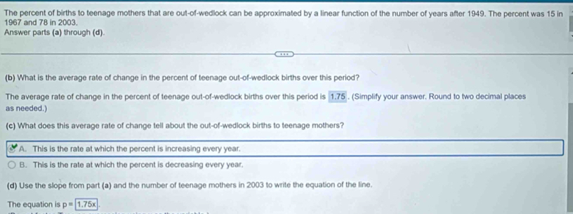 The percent of births to teenage mothers that are out-of-wedlock can be approximated by a linear function of the number of years after 1949. The percent was 15 in
1967 and 78 in 2003.
Answer parts (a) through (d).
(b) What is the average rate of change in the percent of teenage out-of-wedlock births over this period?
The average rate of change in the percent of teenage out-of-wedlock births over this period is 1.75. (Simplify your answer. Round to two decimal places
as needed.)
(c) What does this average rate of change tell about the out-of-wedlock births to teenage mothers?
A. This is the rate at which the percent is increasing every year.
B. This is the rate at which the percent is decreasing every year
(d) Use the slope from part (a) and the number of teenage mothers in 2003 to write the equation of the line.
The equation is p=1.75x