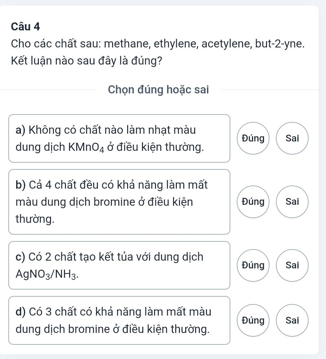 Cho các chất sau: methane, ethylene, acetylene, but -2 -yne.
Kết luận nào sau đây là đúng?
Chọn đúng hoặc sai
a) Không có chất nào làm nhạt màu
Đúng Sai
dung dịch KMnO_4 ở điều kiện thường.
b) Cả 4 chất đều có khả năng làm mất
màu dung dịch bromine ở điều kiện Đúng Sai
thường.
c) Có 2 chất tạo kết tủa với dung dịch
Đúng Sai
AgNO_3/NH_3.
d) Có 3 chất có khả năng làm mất màu
Đúng Sai
dung dịch bromine ở điều kiện thường.